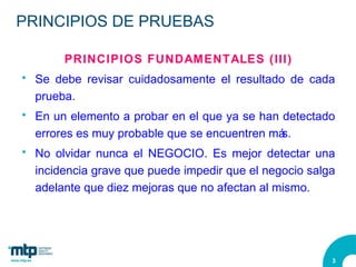 PRINCIPIOS DE PRUEBAS PRINCIPIOS FUNDAMENTALES (III) Se debe revisar cuidadosamente el resultado de cada prueba.  En un elemento a probar en el que ya se han detectado errores es muy probable que se encuentren más. No olvidar nunca el NEGOCIO. Es mejor detectar una incidencia grave que puede impedir que el negocio salga adelante que diez mejoras que no afectan al mismo. 
