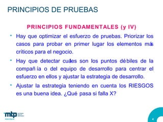 PRINCIPIOS DE PRUEBAS PRINCIPIOS FUNDAMENTALES (y IV) Hay que optimizar el esfuerzo de pruebas. Priorizar los casos para probar en primer lugar los elementos más críticos para el negocio. Hay que detectar cuáles son los puntos débiles de la compañía o del equipo de desarrollo para centrar el esfuerzo en ellos y ajustar la estrategia de desarrollo. Ajustar la estrategia teniendo en cuenta los RIESGOS es una buena idea. ¿Qué pasa si falla X? 