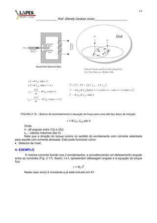 _____________ Prof. Ghendy Cardoso Junior_____________________
11
FIGURA 2.16 – Bobina de sombreamento e equação de força para uma relé tipo disco de indução.
 = K.Im1.Im2.sin 
Onde:
 - dif angular entre i1(t) e i2(t)
Im – valores máximos das I’s
Note que a direção do torque ocorre no sentido do enrolamento com corrente adiantada
para aquele com corrente atrasada. Este pode funcionar como:
 Detector de nível;
4: EXEMPLO
A mesma corrente fluindo nos 2 enrolamentos, e providenciando um defasamento angular
entre as correntes (Fig. 2.17). Assim, I e I1 apresentam defasagem angular e a equação do torque
fica:
 = K1.I2
Neste caso sin() é constante e já está incluído em K1.
 