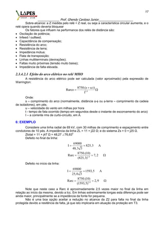 _____________ Prof. Ghendy Cardoso Junior_____________________
17
Sobre-alcance: a Z medida pelo relé < Z real, ou seja a característica circular aumenta, e o
relé opera quando deveria bloquear
Os fatores que influem na performance dos relés de distância são:
 Oscilação de potência;
 Infeed / outfeed;
 Capacitância de compensação;
 Resistência do arco;
 Resistência de terra;
 Impedância mútua;
 Flata de transposição;
 Linhas multiterminais (devirações);
 Faltas muito próximas (tensão muito baixa);
 Impedância de falta elevada.
2.3.4.2.1 Efeito do arco elétrico no relé MHO
A resistência do arco elétrico pode ser calculada (valor aproximado) pela expressão de
Warrington:
1,4
8750.(s u.t)
Rarco
I

 
Onde:
s – comprimento do arco (normalmente, distância - ou -terra – comprimento da cadeia
de isoladores), em pés;
u – velocidade do vento em milhas por hora
t - tempo de fata ocorrido (tempo em segundos desde o instante de escorvamento do arco)
I – a corrente rms de curto-circuito, em A.
6: EXEMPLO
Considere uma linha radial de 69 kV, com 30 milhas de comprimento e espaçamento entre
condutores de 10 pés. A impedância da linha ZL = 11 + j22 Ω; e do sistema Zs = 0 + j25 Ω.
Ztotal = 11 + j47 Ω = 48,27 76,830
Defeito no final da linha:
1,4
69000
I 825,3 A
48,3 3
8750.(10)
Rarc 7,2
(825,3)
 
  
Defeito no início da linha:
1,4
69000
I 1593,5 A
25,0 3
8750.(10)
Rarc 2,9
(1593,5)
 
  
Note que neste caso a Rarc é aproximadamente 2,5 vezes maior no final da linha em
relação ao início da mesma, devido a Icc. Em linhas extremamente longas esta diferença pode ser
ainda maior, principalmente se a impedância da fonte for pequena.
Não é uma boa opção aceitar a redução no alcance da Z2 para falta no final da linha
protegida devido a resitência de falta, já que isto implicaria em atuação da proteção em T3.
 