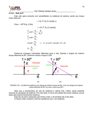 _____________ Prof. Ghendy Cardoso Junior_____________________
18
2.3.4.3 Relé de X
Este relé opera somente com sensibilidade na reatância do sistema, sendo seu torque
motor dado por:
 = K1.I2
- K3.V.I.cos(-)
Para  = 900
(Fig. 2.25a)
 = K1.I2
- K3.V.I.sen()
1
2
E E
1
E
.
1
E
1
E
KE K
sen
I K K I
KE
sen
I K
K
Z.sen Z Z.cos jZ.sen R jX
K
K
X
K
  
 
       

Podem-se conseguir inclinações diferentes para a reta, fazendo o ângulo de máximo
torque diferente de 900
, conforme mostra a Figura 2.25b.
(a) (b)
FIGURA 2.25 – (a) Relé de reatância com ângulo de máximo torque de 90º, e (b) com ângulo de máximo
torque diferente de 90º (no caso, menor que 90º).
Note que a característica do relé de reatância é aberta (Fig. 2.26a), sendo bastante
sensível às oscilações de potência. Por outro lado, é imune aos efeitos dos arcos voltaicos, já que
estes são predominantemente resistivos.
Este tipo de relé é adequado para linhas curtas, e de tensões não muito altas.
A Figura 2.26b compara o relé de impedância com o de reatância.
 
