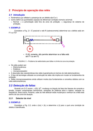 2 Princípio de operação dos relés
2.1 Introdução
 Parâmetros que refletem a presença de um defeito são E e I;
 Como definir as quantidades capazes de diferenciar condição normal e anormal;
o Normal  a perturbação está fora da zona de proteção  segurança do sistema de
proteção;
1: EXEMPLO
Considere a Fig. 2.1. É possível o relé R (sobrecorrente) determinar se o defeito está em
F1 ou F2?
FIGURA 2.1 – Problema de seletividade para faltas no limite da zona de proteção.
 Os relés podem ser:
o Eletromecânicos
o Estáticos
o microprocessador;
 A descrição das características dos relés é geralmente em termos do relé eletromecânico;
 O tipo de tecnologia utilizada na construção de relés não implica em mudar os fundamentos da
proteção;
 Relés microprocessadores ainda utilizam muitos dos fundamentos e conceitos obtidos com os
relés eletromecânicos.
2.2 Detecção de faltas
Quando um C-C ocorre  |E| |I|, mudança no ângulo de fase dos fasores de corrente e
tensão, surgem componentes harmônicas, variações de potência ativa e reativa, variação na
freqüência, entre outros. Portanto, cabe ao relé detectar estas mudanças e verificar se a falta está
dentro de sua zona de atuação.
2.2.1 Detector de nível
2: EXEMPLO
Considere a Fig. 2.2, onde o |Icc| > |IL| e determine o |I| para o qual uma condição de
defeito é identificada.
 