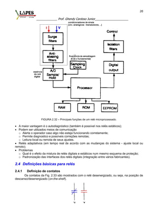 _____________ Prof. Ghendy Cardoso Junior_____________________
26
FIGURA 2.32 – Principais funções de um relé microprocessado.
 A maior vantagem é o autodiagnóstico (também é possível nos relés estáticos);
 Podem ser utilizados meios de comunicação
o Alerta o operador caso algo não esteja funcionando corretamente;
o Permite diagnostico e possíveis correções remotas;
o Leitura local ou remota de seus ajustes.
 Relés adaptativos (em tempo real de acordo com as mudanças do sistema - ajuste local ou
remoto);
 Problemas
o Qual é o efeito da mistura de relés digitais e estáticos num mesmo esquema de proteção;
o Padronização das interfaces dos relés digitais (integração entre vários fabricantes).
2.4 Definições básicas para relés
2.4.1 Definição de contatos
Os contatos da Fig. 2.33 são mostrados com o relé desenergizado, ou seja, na posição de
descanso/desenergizado (on-the-shelf).
 