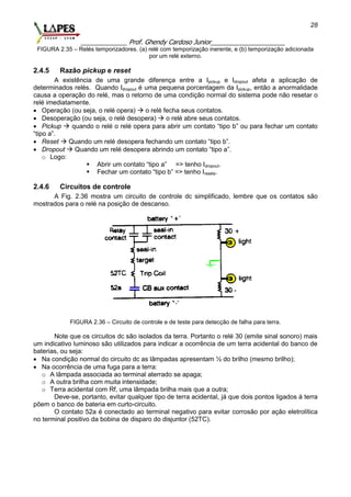 _____________ Prof. Ghendy Cardoso Junior_____________________
28
FIGURA 2.35 – Relés temporizadores. (a) relé com temporização inerente, e (b) temporização adicionada
por um relé externo.
2.4.5 Razão pickup e reset
A existência de uma grande diferença entre a Ipickup e Idropout afeta a aplicação de
determinados relés. Quando Idropout é uma pequena porcentagem da Ipickup, então a anormalidade
causa a operação do relé, mas o retorno de uma condição normal do sistema pode não resetar o
relé imediatamente.
 Operação (ou seja, o relé opera)  o relé fecha seus contatos.
 Desoperação (ou seja, o relé desopera)  o relé abre seus contatos.
 Pickup  quando o relé o relé opera para abrir um contato “tipo b” ou para fechar um contato
“tipo a”.
 Reset  Quando um relé desopera fechando um contato “tipo b”.
 Dropout  Quando um relé desopera abrindo um contato “tipo a”.
o Logo:
 Abrir um contato “tipo a” => tenho Idropout.
 Fechar um contato “tipo b” => tenho Iresets.
2.4.6 Circuitos de controle
A Fig. 2.36 mostra um circuito de controle dc simplificado, lembre que os contatos são
mostrados para o relé na posição de descanso.
FIGURA 2.36 – Circuito de controle e de teste para detecção de falha para terra.
Note que os circuitos dc são isolados da terra. Portanto o relé 30 (emite sinal sonoro) mais
um indicativo luminoso são utilizados para indicar a ocorrência de um terra acidental do banco de
baterias, ou seja:
 Na condição normal do circuito dc as lâmpadas apresentam ½ do brilho (mesmo brilho);
 Na ocorrência de uma fuga para a terra:
o A lâmpada associada ao terminal aterrado se apaga;
o A outra brilha com muita intensidade;
o Terra acidental com Rf, uma lâmpada brilha mais que a outra;
Deve-se, portanto, evitar qualquer tipo de terra acidental, já que dois pontos ligados à terra
põem o banco de bateria em curto-circuito.
O contato 52a é conectado ao terminal negativo para evitar corrosão por ação eletrolítica
no terminal positivo da bobina de disparo do disjuntor (52TC).
 