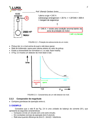 _____________ Prof. Ghendy Cardoso Junior_____________________
2
FIGURA 2.2 – Proteção de sobrecorrente de um motor.
 Pickup (Ip): é o nível acima do qual o relé deve operar.
 Relé de subtensão: opera para valores abaixo do valor de pickup.
 Existe a necessidade de normalizar a I, ou seja, fazer Ireal/Ip;
 A Fig. 2.3 mostra um detector de nível ideal e real;
FIGURA 2.3 – Característica de um relé detector de nível.
2.2.2 Comparador de magnitude
 Compara grandezas de operação entre si;
3: EXEMPLO
Considere que o relé R da Fig. 2.4 é uma unidade de balanço de corrente (61), que
apresenta as seguintes características:
o Compara o |I| de um circuito com a do outro circuito;
o Em condições normais de operação |Icirc1||Icirc2|;
o Relé atua quando diferença de |Icirc1| - |Icirc2| > tolerância.
 
