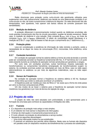 _____________ Prof. Ghendy Cardoso Junior_____________________
6
FIGURA 2.8 – Comparador de ângulo para falta em linha de transmissão.
Relés direcionais para proteção contra curto-circuito são geralmente utilizados para
suplementar outro relé (sobrecorrente, distância) que decide se uma determinada condição é um
curto-circuito ou não, de modo a proporcionar a abertura do disjuntor. Os relés direcionais não são
temporizados, nem ajustáveis, mas operam sob baixos valores de corrente (possuem boa
sensibilidade).
2.2.5 Medição da distância
A proteção diferencial é economicamente inviável quando as distâncias envolvidas são
muito grandes (comprimento dos fios do circuito secundário, quedas de tensão excessiva). Neste
caso, a medição de distância é uma solução. Esta compara ELOCAL com a ILOCAL ao invés de
comparar ILOCAL com a IREMOTA (diferencial). O efeito da comparação destas grandezas é a
medição da Z da LT. Logo, esta se baseia no fato de que o comprimento da LT determina a ZLT.
2.2.6 Proteção piloto
Leva em consideração a existência de informação de relés remotos e portanto, existe a
necessidade de se dispor de meios de comunicação (PLC, microondas, linha telefônica, entre
outros).
2.2.7 Conteúdo harmônico
Em condição de operação normal do sistema elétrico a forma de onda da tensão e corrente
pode ser considerada senoidal na freqüência fundamental (60 Hz). A 3ª harmônica de I e E pode
estar presente durante as condições de operação normais (produzidas por geradores e cargas).
Por outro lado, em condições anormais, outras harmônicas ímpares (saturação de
transformadores) ou componentes transitórias (energização de transformadores) surgem no
sistema. As condições anormais podem ser detectadas por meio de filtros, caso os relés sejam
eletromecânicos ou estáticos; ou por meio de algoritmos matemáticos, caso os relés sejam
digitais.
2.2.8 Sensor de Freqüência
Na condição de operação normal a freqüência do sistema elétrico é 60 Hz. Qualquer
desvio nesta indica que existe ou está para acontecer um problema.
A freqüência pode ser medida por meio de filtros (n° de vezes que a forma de onda passa
por zero) ou técnicas computacionais (PDS).
Um dos modos de se trazer o sistema para a freqüência de operação normal (danos
mecânicos nos geradores) é por meio da técnica de rejeição de carga.
2.3 Projeto de relés
O projeto de relés não será estudado com profundidade, e será apresentado para a
formação de uma base para conhecer as capacidades e limitações dos relés.
2.3.1 Fusíveis
 É o dispositivo de proteção mais antigo e mais simples;
 É um detector de nível (sensor e dispositivo de interrupção);
 O tempo de interrupção é inversamente proporcional ao |I|;
 É muito utilizado na proteção de alimentadores e serviço auxiliar;
 Apresenta as seguintes desvantagem:
o Uma única interrupção implica na sua substituição;
o É possível um esquema que permite vários disparos. Neste caos os fusíveis são dispostos
em paralelo onde um dispositivo mecânico de transferência faz o processo de substituição;
 
