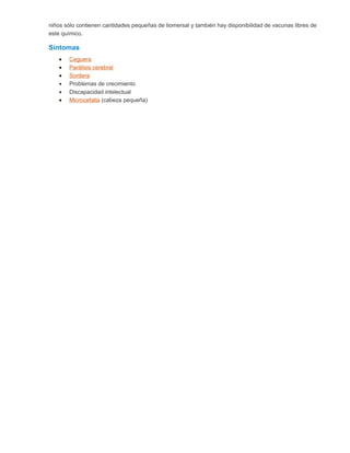 niños sólo contienen cantidades pequeñas de tiomersal y también hay disponibilidad de vacunas libres de
este químico.
Síntomas
• Ceguera
• Parálisis cerebral
• Sordera
• Problemas de crecimiento
• Discapacidad intelectual
• Microcefalia (cabeza pequeña)
 