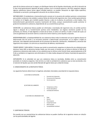 parte de los tóxicos entran por la sangre y se distribuyen dentro de los líquidos intersticiales, por ello la duración de
la fase inicial generalmente depende del gasto cardiaco, de la circulación general y del flujo sanguíneo regional,
algunas substancias tóxicas tienen alguna afinidad especial y se pueden almacenar en algún tejido específico,
retardando su excreción y prolongando la duración de sus efectos tóxicos.
METABOLISMO. El metabolismo o biotransformación consiste en la secuencia de cambios químicos y conversiones
para producir productos más solubles o polares fáciles de eliminar del organismo vivo. Estos cambios generalmente
se realizan en el hígado, pero también pueden llevarse a cabo en el plasma, los pulmones y otros tejidos. Esta
biotransformación generalmente ocasiona inactivación del tóxico, aunque ocasionalmente puede aumentar el
grado de toxicidad de la substancia, dependiendo de sus características químicas.
EXCRECIÓN. Las substancias tóxicas pueden ser eliminadas o excretadas del organismo vivo, sin cambio químico
alguno o después de su transformación química como metabolitos. Los órganos excretores pueden ser los
pulmones, los riñones, el tubo digestivo a través de las heces, la saliva o el vómito, el sudor a través de la piel; así
como las glándulas de secreción externa a través de la leche materna y otros líquidos corporales.
BIODISPONIBILIDAD. La biodisponibilidad de una substancia tóxica indica la extensión con que el agente alcanza en
determinado sitio de acción y se encuentra presente a determinada concentración, en un órgano o tejido en
particular, esto depende particularmente de los procesos de absorción, distribución, metabolismo y excreción del
organismo vivo receptor, así como de sus mecanismos de defensa, neutralización.
TIEMPO MEDIO Y VIDA MEDIA. El tiempo que tarda la concentración sanguínea en plasma de una substancia para
disminuir hasta 50% se denomina tiempo medio, por otra parte, el tiempo que se tarda en eliminar el 50% de la
substancia se denomina vida media, en una substancia que se elimina como función lineal, aproximadamente el 90
% de su cantidad en el organismo será eliminada en 3.5 vidas medias después de finalizar el periodo de exposición y
absorción.
DEPURACIÓN. Es la velocidad con que una substancia tóxica es excretada, dividida entre su concentración
promedio en el plasma sanguíneo. Este termino no mide la cantidad de la substancia que se esta excretando, sino
el volumen de líquidos que esta siendo liberado del agente tóxico por unidad de tiempo.
4. CONDICIONANTES DE LA RESPUESTA TÓXICA
Los siguientes factores determinan la magnitud, velocidad, intensidad y severidad de la respuesta tóxica:
A) FACTORES DE EXPOSICIÓN:
o Duración de la Exposición
o Frecuencia de la Exposición
o Vía de exposición
B) FACTORES DEL AMBIENTE:
o Temperatura y Clima
o Presión Atmosférica
o Humedad del Ambiente
C) FACTORES DEL ORGANISMO VIVO:
o Edad
o Género
o Peso Corporal
o Estado Nutricional
o Nivel de Salud
o Susceptibilidad Individual
5. SUBSTANCIAS TÓXICAS:
De acuerdo con sus características las substancias tóxicas se pueden clasificar de la siguiente manera en relación
con las particularidades del Agente:
 
