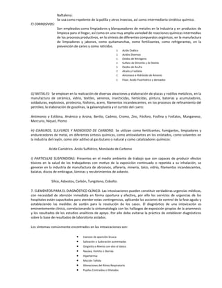 Naftaleno:
Se usa como repelente de la polilla y otros insectos, así como intermediario sintético químico.
F) CORROSIVOS:
Son empleados como limpiadores y blanqueadores de metales en la industria y en productos de
limpieza para el hogar, así como en una muy amplia variedad de reacciones químicas intermedias
de los procesos productivos, en la síntesis de diferentes compuestos orgánicos, en la manufactura
de limpiadores y jabones, como quitamanchas, como fertilizantes, como refrigerantes, en la
prevención de caries y como raticidas.
o Acido Oxálico
o Acidos Diversos
o Oxidos de Nitrógeno
o Sulfato de Dimetilo y de Dietilo
o Oxidos de Azufre
o Alcalis y Fosfatos
o Amoniaco e Hidróxido de Amonio
o Flúor, Acido Fluorhidrico y derivados
G) METALES: Se emplean en la realización de diversas aleaciones y elaboración de placas y rodillos metálicos, en la
manufactura de cerámica, vidrio, textiles, venenos, insecticidas, herbicídas, pintura, baterías y acumuladores,
soldaduras, explosivos, pirotecnia, fósforos, acero, filamentos incandescentes, en los procesos de refinamiento del
petróleo, la elaboración de gasolinas, la galvanoplastía y el curtido del cuero:
Antimonio y Estibina, Arsénico y Arsina, Berilio, Cadmio, Cromo, Zinc, Fósforo, Fosfina y Fosfatos, Manganeso,
Mercurio, Níquel, Plomo
H) CIANUROS, SULFUROS Y MONOXIDO DE CARBONO. Se utilizan como fertilizantes, fumigantes, limpiadores y
endurecedores de metal, en diferentes síntesis químicas, como antioxidantes en los enlatados, como solventes en
la industria del rayón, como olor aditivo al gas butano o natural y como catalizadores químicos:
Acido Cianídrico. Acido Sulfídrico, Monóxido de Carbono
I) PARTICULAS SUSPENDIDAS: Presentes en el medio ambiente de trabajo que son capaces de producir efectos
tóxicos en la salud de los trabajadores con motivo de la exposición continuada o repetida a su inhalación, se
generan en la industria de manufactura de abrasivos, alfarería, minería, talco, vidrio, filamentos incandescentes,
balatas, discos de embrague, láminas y recubrimientos de asbesto.
Sílice, Asbestos, Carbón, Tungsteno, Cobalto.
7. ELEMENTOS PARA EL DIAGNÓSTICO CLÍNICO. Las intoxicaciones pueden constituir verdaderas urgencias médicas,
con necesidad de atención inmediata en forma oportuna y efectiva, por ello los servicios de urgencias de los
hospitales están capacitados para atender estas contingencias, aplicando las acciones de control de la fase aguda y
estableciendo las medidas de sostén para la resolución de los casos. El diagnóstico de una intoxicación es
eminentemente clínico, correlacionando la sintomatología con los hallazgos de exposición propios de la anamnesis
y los resultados de los estudios analíticos de apoyo. Por ello debe evitarse la práctica de establecer diagnósticos
sobre la base de resultados de laboratorio aislados.
Los síntomas comúnmente encontrados en las intoxicaciones son:
• Cianosis de aparición brusca
• Salivación o Sudoración aumentadas
• Gingivitis o Aliento con olor al tóxico
• Nausea, Vomito o Diarrea
• Hipertermia
• Micción Teñida
• Alteraciones del Ritmo Respiratorio
• Pupilas Contraídas o Dilatadas
 