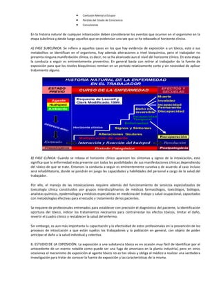 • Confusión Mental o Estupor
• Perdida del Estado de Consciencia
• Convulsiones
En la historia natural de cualquier intoxicación deben considerarse los eventos que ocurren en el organismo en la
etapa subclínica y desde luego aquellos que se evidencian una vez que se ha rebasado el horizonte clínico.
A) FASE SUBCLÍNICA: Se refiere a aquellos casos en los que hay evidencia de exposición a un tóxico, este o sus
metabolitos se identifican en el organismo, hay además alteraciones a nivel bioquímico, pero el trabajador no
presenta ninguna manifestación clínica, es decir, no se ha alcanzado aun el nivel del horizonte clínico. En esta etapa
la conducta a seguir es eminentemente preventiva. En general basta con retirar al trabajador de la fuente de
exposición para que los niveles bioquímicos remitan en un periodo relativamente corto y sin necesidad de aplicar
tratamiento alguno.
B) FASE CLÍNICA: Cuando se rebasa el horizonte clínico aparecen los síntomas y signos de la intoxicación, esto
significa que la enfermedad esta presente con todas las posibilidades de sus manifestaciones clínicas dependiendo
del tóxico de que se trate. Entonces la conducta a seguir es eminentemente curativa y de acuerdo al caso incluso
será rehabilitatoria, donde se pondrán en juego las capacidades y habilidades del personal a cargo de la salud del
trabajador.
Por ello, el manejo de las intoxicaciones requiere además del funcionamiento de servicios especializados de
toxicología clínica constituidos por grupos interdisciplinarios de médicos farmacólogos, toxicólogos, biólogos,
analistas químicos, epidemiólogos y médicos especialistas en medicina del trabajo y salud ocupacional, capacitados
con metodologías efectivas para el estudio y tratamiento de los pacientes.
Se requiere de profesionales entrenados para establecer con precisión el diagnóstico del paciente, la identificación
oportuna del tóxico, indicar los tratamientos necesarios para contrarrestar los efectos tóxicos, limitar el daño,
revertir el cuadro clínico y restablecer la salud del enfermo.
Sin embargo, es aun más importante la capacitación y la efectividad de estos profesionales en la prevención de los
procesos de intoxicación a que están sujetos los trabajadores y la población en general, con objeto de poder
anticipar el daño a la salud individual y colectiva.
8. ESTUDIO DE LA EXPOSICIÓN. La exposición a una substancia tóxica es en ocasión muy fácil de identificar por el
antecedente de un evento notable como puede ser una fuga de amoniaco en la planta industrial, pero en otras
ocasiones el mecanismo de exposición al agente tóxico no es tan obvio y obliga al médico a realizar una verdadera
investigación para tratar de conocer la fuente de exposición y las características de la misma.
 