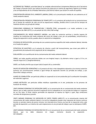 AUTORIDAD DEL TRABAJO; autoridad laboral: las unidades administrativas competentes Mexicanas de la Secretaría
del Trabajo y Previsión Social, que realicen funciones de inspección en materia de seguridad e higiene en el trabajo,
y las correspondientes de las entidades federativas y del Distrito Federal, que actúen en auxilio de aquéllas.
CONCENTRACIÓN MEDIDA EN EL AMBIENTE LABORAL (CMA): es la concentración medida de una substancia en el
medio ambiente laboral.
CONCENTRACIÓN PROMEDIO PONDERADA EN TIEMPO (PPT): es la sumatoria del producto de las concentraciones
por el tiempo de medición de cada una de las exposiciones medidas, dividida entre la suma de los tiempos de
medición durante una jornada de trabajo.
CONDICIONES NORMALES DE TEMPERATURA Y PRESIÓN (TPN): corresponde a un medio ambiente a una
temperatura de 298 K (25°C) y a una presión de 101.3 kPa (760 mmHg).
CONTAMINANTES DEL MEDIO AMBIENTE LABORAL: son todas las sustancias químicas y mezclas capaces de
modificar las condiciones del medio ambiente del centro de trabajo y que, por sus propiedades, concentración y
tiempo de exposición o acción, puedan alterar la salud de los trabajadores.
EFICIENCIA DE RECOLECCIÓN: porcentaje de una sustancia química específica del medio ambiente laboral, retenida
en el medio de captura.
ESTRATEGIA DE MUESTREO: es el conjunto de criterios a partir del reconocimiento, que sirven para definir el
procedimiento de evaluación de la exposición de los trabajadores.
EVALUACIÓN: es la cuantificación de los contaminantes del medio ambiente laboral.
FIBRAS: son todas aquellas partículas sólidas con una longitud mayor a 5y diámetro menor o igual a 3  m, en
relación mayor de 3:1 (longitud:diámetro).
GASES: son fluidos amorfos que ocupan todo el espacio de su contenedor.
GRUPO DE EXPOSICIÓN HOMOGÉNEA: es la presencia de dos o más trabajadores expuestos a las mismas sustancias
químicas con concentraciones similares e igual tiempo de exposición durante sus jornadas de trabajo, y que
desarrollan trabajos similares.
HUMOS DE COMBUSTIÓN: son partículas sólidas en suspensión en el aire producidas por la combustión incompleta
de materiales orgánicos.
HUMOS METÁLICOS: son partículas sólidas metálicas suspendidas en el aire, producidas en los procesos de
fundición de metales.
LÍMITE MÁXIMO PERMISIBLE DE EXPOSICIÓN (LMPE): es la concentración de un contaminante del medio ambiente
laboral, que no debe superarse durante la exposición de los trabajadores en una jornada de trabajo en cualquiera
de sus tres tipos. El límite máximo permisible de exposición se expresa en mg/m3 o ppm, bajo condiciones
normales de temperatura y presión.
LÍMITE MÁXIMO PERMISIBLE DE EXPOSICIÓN DE CORTO TIEMPO (LMPE-CT): es la concentración máxima del
contaminante del medio ambiente laboral, a la cual los trabajadores pueden estar expuestos de manera continua
durante un periodo máximo de quince minutos, con intervalos de al menos una hora de no exposición entre cada
periodo de exposición y un máximo de cuatro exposiciones en una jornada de trabajo y que no sobrepase el LMPE-
PPT.
LÍMITE MÁXIMO PERMISIBLE DE EXPOSICIÓN PICO (P): es la concentración de un contaminante del medio ambiente
laboral, que no debe rebasarse en ningún momento durante la exposición
del trabajador.
 
