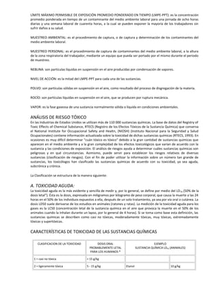 LÍMITE MÁXIMO PERMISIBLE DE EXPOSICIÓN PROMEDIO PONDERADO EN TIEMPO (LMPE-PPT): es la concentración
promedio ponderada en tiempo de un contaminante del medio ambiente laboral para una jornada de ocho horas
diarias y una semana laboral de cuarenta horas, a la cual se pueden exponer la mayoría de los trabajadores sin
sufrir daños a su salud.
MUESTREO AMBIENTAL: es el procedimiento de captura, o de captura y determinación de los contaminantes del
medio ambiente laboral.
MUESTREO PERSONAL: es el procedimiento de captura de contaminantes del medio ambiente laboral, a la altura
de la zona respiratoria del trabajador, mediante un equipo que pueda ser portado por el mismo durante el periodo
de muestreo.
NEBLINA: son partículas líquidas en suspensión en el aire producidas por condensación de vapores.
NIVEL DE ACCIÓN: es la mitad del LMPE-PPT para cada una de las sustancias.
POLVO: son partículas sólidas en suspensión en el aire, como resultado del proceso de disgregación de la materia.
ROCÍO: son partículas líquidas en suspensión en el aire, que se producen por ruptura mecánica.
VAPOR: es la fase gaseosa de una sustancia normalmente sólida o líquida en condiciones ambientales.
ANÁLISIS DE RIESGO TÓXICO
En las Industrias de Estados Unidos se utilizan más de 110 000 sustancias químicas. La base de datos del Registry of
Toxic Effects of Chemical Substance, RTECS (Registro de los Efectos Tóxicos de la Sustancia Química) que conserva
el National Institute for Occupacional Safety and Healtn, (NIOSH) (Instituto Nacional para la Seguridad y Salud
Ocupacionales) contiene información actualizada sobre la toxicidad de dichas sustancias químicas (RTECS, 1993). En
ocasiones es muy difícil determinar "cuán tóxico es tóxico" debido a la gran cantidad de sustancias químicas que
aparecen en el medio ambiente y a la gran complejidad de los efectos toxicológicos que varían de acuerdo con la
sustancia y las condiciones de exposición. El análisis de riesgos ayuda a determinar cuáles sustancias químicas son
peligrosas y en qué circunstancias. Asimismo, puede servir para establecer los riesgos relativos de diversas
sustancias (clasificación de riesgos). Con el fin de poder utilizar la información sobre un número tan grande de
sustancias, los toxicólogos han clasificado las sustancias químicas de acuerdo con su toxicidad, ya sea aguda,
subcrónica y crónica.
La Clasificación se estructura de la manera siguiente:
A. TOXICIDAD AGUDA:
La toxicidad aguda es la más evidente y sencilla de medir y, por lo general, se define por medio del LD50 (50% de la
dosis letal"). Ésta es la dosis, expresada en miligramos por kilogramo de peso corporal, que causa la muerte a las 24
horas en el 50% de los individuos expuestos a ella, después de un solo tratamiento, ya sea por vía oral o cutánea. La
dosis LD50 suele derivarse de los estudios en animales (ratones y ratas). La medición de la toxicidad aguda para los
gases es la LC50 (concentración letal de la sustancia química en el aire que provoca la muerte en el 50% de los
animales cuando la inhalan durante un lapso, por lo general de 4 horas). Si se toma como base esta definición, las
sustancias químicas se describen como casi no tóxicas, moderadamente tóxicas, muy tóxicas, extremadamente
tóxicas y supertóxicas.
CARACTERÍSTICAS DE TOXICIDAD DE LAS SUSTANCIAS QUÍMICAS
CLASIFICACION DE LA TOXICIDAD DOSIS ORAL
PROBABLEMENTE LETAL
PARA LOS HUMANOS *
EJEMPLO
SUSTANCIA QUÍMICA LD50 (ANIMALES)
1 = casi no tóxica > 15 g/kg
2 = ligeramente tóxica 5 - 15 g/kg Etanol 10 g/kg
 