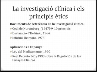 La investigació clínica i els
principis ètics
Documents de referència de la investigació clínica:
0 Codi de Nuremberg (1947) 10 principis
0 Declaració d’Hèlsinki, 1964
0 Informe Belmont, 1978
Aplicacions a Espanya
0 Ley del Medicamento, 1990
0 Real Decreto 561/1993 sobre la Regulación de los
Ensayos Clínicos
 