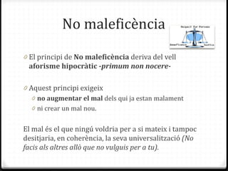No maleficència
0 El principi de No maleficència deriva del vell
aforisme hipocràtic -primum non nocere-
0 Aquest principi exigeix
0 no augmentar el mal dels qui ja estan malament
0 ni crear un mal nou.
El mal és el que ningú voldria per a si mateix i tampoc
desitjaria, en coherència, la seva universalització (No
facis als altres allò que no vulguis per a tu).
 