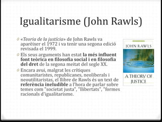Igualitarisme (John Rawls)
0 «Teoria de la justícia» de John Rawls va
aparèixer el 1972 i va tenir una segona edició
revisada el 1999.
0 Els seus arguments han estat la més influent
font teòrica en filosofia social i en filosofia
del dret de la segona meitat del segle XX.
0 Encara avui, malgrat les crítiques
comunitaristes, republicanes, neoliberals i
neoutilitaristas, el llibre de Rawls és un text de
referència ineludible a l'hora de parlar sobre
temes com "societat justa", "llibertats", "formes
racionals d'igualitarisme.
 