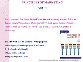 PRINCIPLES OF MARKETING
Unit - II
Recommended Text Book: Philip Kotler, Gary Armstrong, Ahmed Tolba, &
Anwar Habib “Principles of Marketing” (2011), Arab World Edition, Pearson
Prentice Hall, 8e ISBN 978-1-4082-5568-1 and E-TEXT BOOK (Kotler &
Armstrong)
For BSBA/BBA/MBA Students; Notes prepared
only for general studies purpose & reference
By Dr. Sandeep S. Solanki
(Ph.D., MBA, M.Com)
Jodhpur, Rajasthan, India
1
All notes from recommended Arab World Edition book of Philip Kotler
 