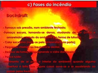 c) Fases do incêndio - Fumaça sob pressão, num ambiente fechado; -Fumaça escura, tornando-se densa, mudando de cor (cinza e amarelada) e saindo do ambiente em forma de lufadas; - Calor excessivo (nota-se pela temperatura na porta); - Pequenas chamas ou inexistência destas; - Resíduo da fumaça impregnando o vidro das janelas; - Pouco ruído; -Movimento de ar para o interior do ambiente quando alguma abertura é feita (em alguns casos ouve-se o ar assobiando ao passar pelas frestas). Backdraft: 