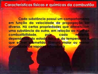 Características físicas e químicas da combustão Cada substância possui um comportamento em função da velocidade de propagação ser diversa. Há certas propriedades que diferenciam uma substância da outra, em relação ao nível de combustibilidade, pois cada material, dependendo do estado físico e da temperatura a que estiver submetido, liberará maior ou menor quantidade de vapores inflamáveis 