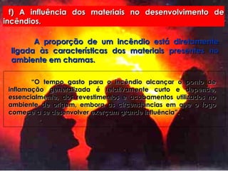 f) A influência dos materiais no desenvolvimento de incêndios. A proporção de um incêndio está diretamente ligada às características dos materiais presentes no ambiente em chamas. “ O tempo gasto para o incêndio alcançar o ponto de inflamação generalizada é relativamente curto e depende, essencialmente, dos revestimentos e acabamentos utilizados no ambiente de origem, embora as circunstâncias em que o fogo comece a se desenvolver exerçam grande influência”. 