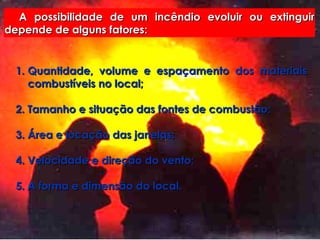 A possibilidade de um incêndio evoluir ou extinguir depende de alguns fatores: Quantidade, volume e espaçamento dos materiais combustíveis no local; 2. Tamanho e situação das fontes de combustão; 3. Área e locação das janelas; 4. Velocidade e direção do vento; 5. A forma e dimensão do local. 
