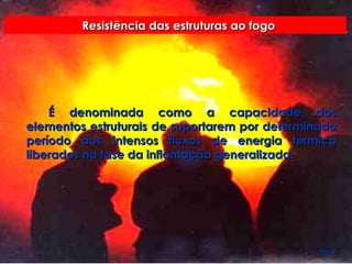 Resistência das estruturas ao fogo É denominada como a capacidade dos elementos estruturais de suportarem por determinado período aos intensos fluxos de energia térmica liberados na fase da inflamação generalizada. Pag 9. 