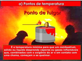 a) Pontos de temperatura Ponto   de   fulgor É a temperatura mínima para que um combustível, sólido ou líquido desprenda vapores ou gases inflamáveis que, combinados com o oxigênio do ar e em contato com uma chama, começam a se queimar. 