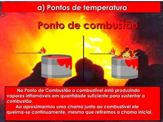a) Pontos de temperatura Ponto   de   combustão No Ponto de Combustão o combustível está produzindo vapores inflamáveis em quantidade suficiente para sustentar a combustão. Ao aproximarmos uma chama junto ao combustível ele queima-se continuamente, mesmo que retiremos a chama inicial. 