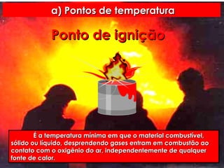 a) Pontos de temperatura Ponto   de   ignição É a temperatura mínima em que o material combustível, sólido ou líquido, desprendendo gases entram em combustão ao contato com o oxigênio do ar, independentemente de qualquer fonte de calor.  