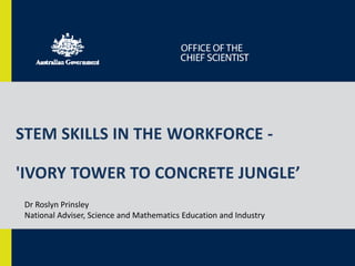 STEM SKILLS IN THE WORKFORCE - 
'IVORY TOWER TO CONCRETE JUNGLE’ 
Dr Roslyn Prinsley 
National Adviser, Science and Mathematics Education and Industry 
 