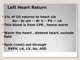 Left Heart ReturnLeft Heart Return
1% of CO returns to heart via
Ao-- Br art -- Br V – PV -- LA
This blood is from CPB , hence warm
Warm the heart , distend heart, occlude
field
Suck (vent) out through
RSPV, LA, LV, Ao, ASD
 