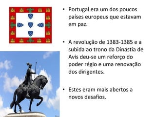 Portugal era um dos poucos países europeus que estavam em paz. A revolução de 1383-1385 e a subida ao trono da Dinastia de Avis deu-se um reforço do poder régio e uma renovação dos dirigentes. Estes eram mais abertos a novos desafios. 