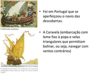 Foi em Portugal que se aperfeiçoou o navio das descobertas. A Caravela (embarcação com leme fixo à popa e velas triangulares que permitiam bolinar, ou seja, navegar com ventos contrários) 