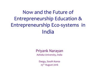Now	and	the	Future	of	
Entrepreneurship	Education	&	
Entrepreneurship	Eco-systems		in	
India	
Priyank	Narayan	
Ashoka	University,	India	
	
Daegu,	South	Korea	
25th	August	2016	
 
