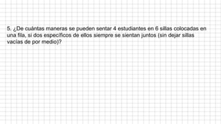 5. ¿De cuántas maneras se pueden sentar 4 estudiantes en 6 sillas colocadas en
una fila, si dos específicos de ellos siempre se sientan juntos (sin dejar sillas
vacías de por medio)?
 