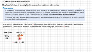 2.3 Principio de la multiplicación
EJEMPLO . María tiene 4 calzonetas y 3 camisetas para baloncesto, y tiene 5 calzonetas y 4 camisetas
para fútbol. ¿De cuántas maneras puede vestirse María para jugar baloncesto o fútbol?
(4 × 3)= 12
2.3 Aplica el principio de la multiplicación para resolver problemas sobre conteo.
+ = 12 + 20 = 32.
(5 × 4) = 20
 