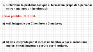 1. Determina la probabilidad que al formar un grupo de 5 personas
entre 4 mujeres y 4 hombres si:
Casos posibles. 8C5 = 56
a) está integrado por 2 hombres y 3 mujeres;
a) b) está integrado por al menos un hombre o por al menos una
mujer; c) está integrado por 3 o por 4 mujeres.
 