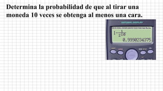 Determina la probabilidad de que al tirar una
moneda 10 veces se obtenga al menos una cara.
 