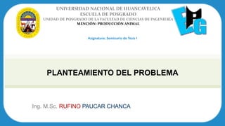Ing. M.Sc. RUFINO PAUCAR CHANCA
UNIVERSIDAD NACIONAL DE HUANCAVELICA
ESCUELA DE POSGRADO
UNIDAD DE POSGRADO DE LA FACULTAD DE CIENCIAS DE INGENIERÍA
MENCIÓN: PRODUCCIÓN ANIMAL
Asignatura: Seminario de Tesis I
PLANTEAMIENTO DEL PROBLEMA
 