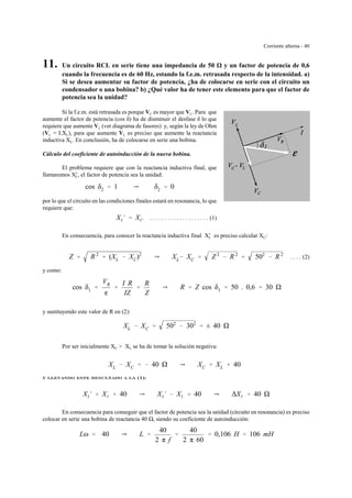 Corriente alterna - 40
11. Un circuito RCL en serie tiene una impedancia de 50 y un factor de potencia de 0,6
cuando la frecuencia es de 60 Hz, estando la f.e.m. retrasada respecto de la intensidad. a)
Si se desea aumentar su factor de potencia, ¿ha de colocarse en serie con el circuito un
condensador o una bobina? b) ¿Qué valor ha de tener este elemento para que el factor de
potencia sea la unidad?
Si la f.e.m. está retrasada es porque VC es mayor que VL. Para que
aumente el factor de potencia (cos δ) ha de disminuir el desfase δ lo que
requiere que aumente VL (ver diagrama de fasores) y, según la ley de Ohm
(VL = I.XL), para que aumente VL es preciso que aumente la reactancia
inductiva XL. En conclusión, ha de colocarse en serie una bobina.
Cálculo del coeficiente de autoinducción de la nueva bobina.
El problema requiere que con la reactancia inductiva final, que
llamaremos X'L, el factor de potencia sea la unidad:
cos δ2 ' 1 Y δ2 ' 0
por lo que el circuito en las condiciones finales estará en resonancia, lo que
requiere que:
. . . . . . . . . . . . . . . . . . . . (1)XL
)
' XC
En consecuencia, para conocer la reactancia inductiva final X'L es preciso calcular XC:
. . . . (2)Z ' R 2
% (XL & XC)2
Y XL& XC ' Z 2
& R 2
' 502
& R 2
y como:
cos δ1 '
VR
g
'
I R
IZ
'
R
Z
Y R ' Z cos δ1 ' 50 . 0,6 ' 30
y sustituyendo este valor de R en (2):
XL & XC ' 502
& 302
' ± 40
Por ser inicialmente XC > XL se ha de tomar la solución negativa:
XL & XC ' & 40 Y XC ' XL % 40
y llevando este resultado a la (1):
XL
)
' XL % 40 Y XL
)
& XL ' 40 Y ∆XL ' 40
En consecuencia para conseguir que el factor de potencia sea la unidad (circuito en resonancia) es preciso
colocar en serie una bobina de reactancia 40 , siendo su coeficiente de autoinducción:
Lω ' 40 Y L '
40
2 π f
'
40
2 π 60
' 0,106 H ' 106 mH
 