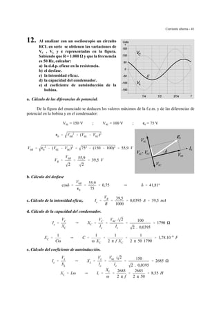 Corriente alterna - 41
0L
0R
0
0L 0C
0C
0
12. Al analizar con un osciloscopio un circuito
RCL en serie se obtienen las variaciones de
VC , VL y gggg representadas en la figura.
Sabiendo que R = 1.000 y que la frecuencia
es 50 Hz, calcular:
a) la d.d.p. eficaz en la resistencia.
b) el desfase.
c) la intensidad eficaz.
d) la capacidad del condensador.
e) el coeficiente de autoinducción de la
bobina.
a. Cálculo de las diferencias de potencial.
De la figura del enunciado se deducen los valores máximos de la f.e.m. y de las diferencias de
potencial en la bobina y en el condensador:
V0L = 150 V ; V0C = 100 V ; g0 = 75 V
g0 ' V0R
2
% (V0L & V0C)2
V0R ' g0
2
& (V0L & V0C)2
' 752
& (150 & 100)2
' 55,9 V
VR '
V0R
2
'
55,9
2
' 39,5 V
b. Cálculo del desfase
cosδ '
V0R
g0
'
55,9
75
' 0,75 Y δ ' 41,81º
c. Cálculo de la intensidad eficaz. Ie '
VR
R
'
39,5
1000
' 0,0395 A ' 39,5 mA
d. Cálculo de la capacidad del condensador.
Ie '
VC
XC
Y XC '
VC
Ie
'
V0C / 2
Ie
'
100
2 . 0,0395
' 1790
XC '
1
Cω
Y C '
1
ω XC
'
1
2 π f XC
'
1
2 π 50 1790
' 1,78.10&6
F
e. Cálculo del coeficiente de autoinducción.
Ie '
VL
XL
Y XL '
VL
Ie
'
V0L / 2
Ie
'
150
2 . 0,0395
' 2685
XL ' Lω Y L '
XL
ω
'
2685
2 π f
'
2685
2 π 50
' 8,55 H
 