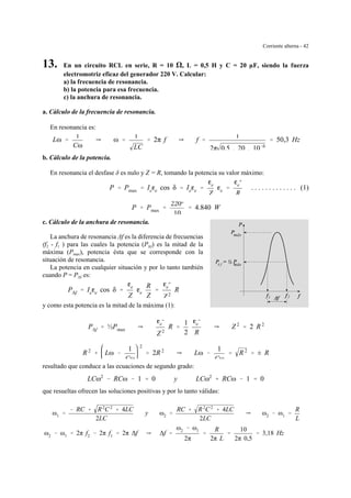 Corriente alterna - 42
máx∆ f
máx
1 2
13. En un circuito RCL en serie, R = 10 , L = 0,5 H y C = 20 µF, siendo la fuerza
electromotriz eficaz del generador 220 V. Calcular:
a) la frecuencia de resonancia.
b) la potencia para esa frecuencia.
c) la anchura de resonancia.
a. Cálculo de la frecuencia de resonancia.
En resonancia es:
Lω '
1
Cω
Y ω '
1
LC
' 2π f Y f '
1
2π 0,5 . 20 . 10&6
' 50,3 Hz
b. Cálculo de la potencia.
En resonancia el desfase δ es nulo y Z = R, tomando la potencia su valor máximo:
. . . . . . . . . . . . . (1)P ' Pmax ' Iege cos δ ' Iege '
ge
Z
ge '
ge
2
R
P ' Pmax '
2202
10
' 4.840 W
c. Cálculo de la anchura de resonancia.
La anchura de resonancia ∆f es la diferencia de frecuencias
(f2 - f1 ) para las cuales la potencia (P∆f) es la mitad de la
máxima (Pmax), potencia ésta que se corresponde con la
situación de resonancia.
La potencia en cualquier situación y por lo tanto también
cuando P = P∆f es:
P∆f ' Iege cos δ '
ge
Z
ge
R
Z
'
ge
2
Z 2
R
y como esta potencia es la mitad de la máxima (1):
P∆f ' ½Pmax Y
ge
2
Z 2
R '
1
2
ge
2
R
Y Z 2
' 2 R 2
R 2
% Lω &
1
Cω
2
' 2R 2
Y Lω &
1
Cω
' R 2
' ± R
resultado que conduce a las ecuaciones de segundo grado:
LCω2
& RCω & 1 ' 0 y LCω2
% RCω & 1 ' 0
que resueltas ofrecen las soluciones positivas y por lo tanto válidas:
ω1 '
& RC % R2
C2
% 4LC
2LC
y ω2 '
RC % R2
C2
% 4LC
2LC
Y ω2 & ω1 '
R
L
ω2 & ω1 ' 2π f2 & 2π f1 ' 2π ∆f Y ∆f '
ω2 & ω1
2π
'
R
2π L
'
10
2π 0,5
' 3,18 Hz
 