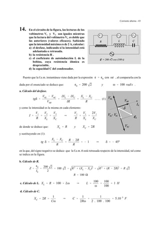Corriente alterna - 43
14. En el circuito de la figura, las lecturas de los
voltímetros V1 y V2 son iguales mientras
que la lectura del voltímetro V3 es doble que
las anteriores (valores eficaces). Sabiendo
que la intensidad máxima es de 2 A, calcular:
a) el desfase, indicando si la intensidad está
adelantada o retrasada.
b) la resistencia R .
c) el coeficiente de autoinducción L de la
bobina, cuya resistencia óhmica es
despreciable.
d) la capacidad C del condensador.
Puesto que la f.e.m. instantánea viene dada por la expresión , al compararla con lag ' g0 cos ωt
dada por el enunciado se deduce que: .g0 ' 200 2 y ω ' 100 rad/s
a. Cálculo del desfase.
. . . . (1)tgδ '
V0L & V0C
V0R
'
IXL & IXC
IR
'
XL & XC
R
y como la intensidad es la misma en cada elemento:
I '
V1
R
'
V2
XL
'
V3
XC
Y
V1
R
'
V1
XL
'
2V1
XC
de donde se deduce que: XL ' R y XC ' 2R
y sustituyendo en (1):
tg δ '
XL & XC
R
'
R & 2R
R
' & 1 Y δ ' & 45º
en la que, del signo negativo se deduce que la f.e.m. g está retrasada respecto de la intensidad, tal como
se indica en la figura.
b. Cálculo de R.
Z '
g0
I0
'
200 2
2
' 100 2 ' R2
% (XL & XC)2
' R2
% (R & 2R)2
' R 2
R ' 100
c. Cálculo de L. XL ' R ' 100 ' Lω Y L '
100
ω
'
100
100
' 1 H
d. Cálculo de C.
XC ' 2R '
1
Cω
Y C '
1
2Rω
'
1
2 . 100 . 100
' 5.10&5
F
 