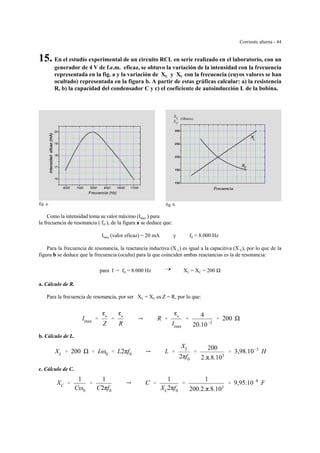 Corriente alterna - 44
X
X
L
C
(Ohmios)
fig. b.
6000 7000 8000 9000 10000 11000
16
17
18
19
20
Frecuencia (Hz)
fig. a.
15. En el estudio experimental de un circuito RCL en serie realizado en el laboratorio, con un
generador de 4 V de f.e.m. eficaz, se obtuvo la variación de la intensidad con la frecuencia
representada en la fig. a y la variación de XL y XC con la frecuencia (cuyos valores se han
ocultado) representada en la figura b. A partir de estas gráficas calcular: a) la resistencia
R, b) la capacidad del condensador C y c) el coeficiente de autoinducción L de la bobina.
Como la intensidad toma su valor máximo (Imax ) para
la frecuencia de resonancia ( f0 ), de la figura a se deduce que:
Imax (valor eficaz) = 20 mA y f0 = 8.000 Hz
Para la frecuencia de resonancia, la reactancia inductiva (X L) es igual a la capacitiva (X C), por lo que de la
figura b se deduce que la frecuencia (oculta) para la que coinciden ambas reactancias es la de resonancia:
para f = f0 = 8.000 Hz ÷ XL = XC = 200
a. Cálculo de R.
Para la frecuencia de resonancia, por ser XL = XC es Z = R, por lo que:
Imax '
ge
Z
'
ge
R
Y R '
ge
Imax
'
4
20.10&3
' 200
b. Cálculo de L.
XL ' 200 ' Lω0 ' L2πf0 Y L '
XL
2πf0
'
200
2.π.8.103
' 3,98.10&3
H
c. Cálculo de C.
XC '
1
Cω0
'
1
C2πf0
Y C '
1
XC2πf0
'
1
200.2.π.8.103
' 9,95.10&8
F
 