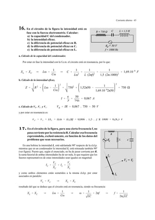 Corriente alterna - 45
16. En el circuito de la figura la intensidad está en
fase con la fuerza electromotriz. Calcular:
a) la capacidad C del condensador.
b) la intensidad eficaz.
c) la diferencia de potencial eficaz en R.
d) la diferencia de potencial eficaz en C.
e) la diferencia de potencial eficaz en L.
a. Cálculo de la capacidad del condensador.
Por estar en fase la intensidad con la f.e.m. el circuito está en resonancia, por lo que:
XL ' XC Y Lω '
1
Cω
Y C '
1
Lω2
'
1
L (2πf)2
'
1
1,5 (2π.1000)2
' 1,69.10&8
F
b. Cálculo de la intensidad eficaz.
Z ' R 2
% Lω &
1
Cω
2
' 7502
% 1,52π50 &
1
1,69.10&8
2π50
2
' 750
I '
g
Z
'
50
750
' 0,067 A
c. Cálculo de VR , VC y VL. VR ' IR ' 0,067 . 750 ' 50 V
y por estar en resonancia es:
VC ' VL ' IXL ' ILω ' IL2πf ' 0,066 . 1,5 . 2 π 1000 ' 628,3 V
17.17.17.17. En el circuito de la figura, para una cierta frecuencia f, no
pasa corriente por la resistencia R.Calcular esa frecuencia
expresándola, exclusivamente, en función de los datos del
problema que sean necesarios.
En una bobina la intensidad IL está adelantada 90º respecto de la d.d.p.
mientras que en un condensador la intensidad IC está retrasada también 90º
(ver figura). Puesto que, según el enunciado, no ha de pasar corriente por R,
la suma fasorial de ambas intensidades ha de ser nula, lo que requiere que los
fasores representativos de estas intensidades sean iguales en magnitud:
IC '
VC
XC
' IL '
VL
XL
y como ambos elementos están sometidos a la misma d.d.p. por estar
asociados en paralelo:
VL ' VC Y XL ' XC
resultado del que se deduce que el circuito está en resonancia, siendo su frecuencia:
XL ' XC Y Lω '
1
Cω
Y ω '
1
LC
' 2πf Y f '
1
2π LC
 