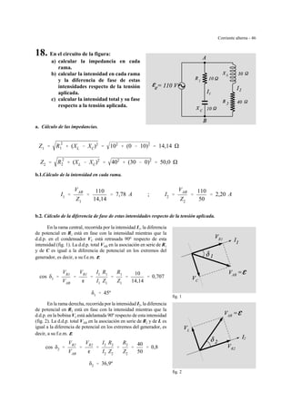Corriente alterna - 46
AB
C
R1
fig. 1
AB
L
R2
2
fig. 2
18. En el circuito de la figura:
a) calcular la impedancia en cada
rama.
b) calcular la intensidad en cada rama
y la diferencia de fase de estas
intensidades respecto de la tensión
aplicada.
c) calcular la intensidad total y su fase
respecto a la tensión aplicada.
a. Cálculo de las impedancias.
Z1 ' R
2
1 % (XL & XC)2
' 102
% (0 & 10)2
' 14,14
Z2 ' R
2
2 % (XL & XC)2
' 402
% (30 & 0)2
' 50,0
b.1.Cálculo de la intensidad en cada rama.
I1 '
VAB
Z1
'
110
14,14
' 7,78 A ; I2 '
VAB
Z2
'
110
50
' 2,20 A
b.2. Cálculo de la diferencia de fase de estas intensidades respecto de la tensión aplicada.
En la rama central, recorrida por la intensidad I1, la diferencia
de potencial en R1 está en fase con la intensidad mientras que la
d.d.p. en el condensador VC está retrasada 90º respecto de esta
intensidad (fig. 1). La d.d.p. total VAB en la asociación en serie de R1
y de C es igual a la diferencia de potencial en los extremos del
generador, es decir, a su f.e.m. gggg.
cos δ1 '
VR1
VAB
'
VR1
g
'
I1 R1
I1 Z1
'
R1
Z1
'
10
14,14
' 0,707
δ1 ' 45º
En la rama derecha, recorrida por la intensidad I2, la diferencia
de potencial en R2 está en fase con la intensidad mientras que la
d.d.p. en la bobina VL está adelantada 90º respecto de esta intensidad
(fig. 2). La d.d.p. total VAB en la asociación en serie de R2 y de L es
igual a la diferencia de potencial en los extremos del generador, es
decir, a su f.e.m. gggg.
cos δ2 '
VR2
VAB
'
VR2
g
'
I2 R2
I2 Z2
'
R2
Z2
'
40
50
' 0,8
δ2 ' 36,9º
 