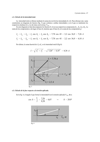 Corriente alterna - 47
c.1. Cálculo de la intensidad total.
La intensidad total se obtiene mediante la suma fasorial de las intensidades I1 e I2. Para efectuar esta suma
construimos un diagrama de fasores (fig. 3) que contiene a ambas intensidades y en el que se mantienen los
respectivos desfases (δ1 y δ2) de éstas con la d.d.p. VAB .
En este diagrama se han descompuesto los fasores I1 e I2 en sus respectivas componentes I1x , I1y, I2x e I2y. La
suma de las componentes x da lugar al fasor Ix mientras que el fasor Iy es la suma de las componentes y:
Ix ' I1x % I2x ' I1 cos δ1 % I2 cos δ2 ' 7,78 cos 45 % 2,2 cos 36,9 ' 7,26 A
Iy ' I1y & I2y ' I1 sen δ1 % I2 sen δ2 ' 7,78 sen 45 & 2,2 sen 36,9 ' 4,18 A
Por último, la suma fasorial de Ix e Iy es la intensidad total I (fig.4):
I ' I
2
x % I
2
y ' 7,262
% 4,182
' 8,38 A
1
V =AB
δ
δ
δ2
2
1
1y
2y
1x2x
y
x
fig. 3
c.1. Cálculo de la fase respecto a la tensión aplicada.
En la fig. 4, el ángulo δ que forma la intensidad I con la tensión aplicada VAB = gggg es:
cos δ '
Ix
I
'
7,26
8,38
' 0,87 Y δ ' 29,9º
AB
fig. 4
 