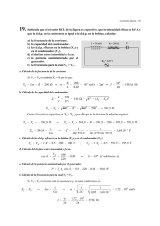 Corriente alterna - 48
19. Sabiendo que el circuito RCL de la figura es capacitivo, que la intensidad eficaz es 0,5 A y
que la d.d.p. en la resistencia es igual a la d.d.p. en la bobina, calcular:
a) la frecuencia de la corriente.
b) la capacidad del condensador.
c) las d.d.p. eficaces en la bobina (VL) y
en el condensador (VC).
d) el desfase entre intensidad y f.e.m.
e) la potencia sumininistrada por el
generador.
f) la frecuencia para la cual VL = VC .
a. Cálculo de la frecuencia de la corriente.
Si VL = VR es también XL = R por lo que:
XL ' Lω ' R ' 200 Y ω '
R
L
'
200
0,02
' 104
rad/s ' 2πf Y f '
104
2π
' 1591,6 Hz
b. Cálculo de la capacidad del condensador.
Z '
g
I
'
220
0,5
' 440 ' R2
% (XL & XC)2
XL & XC ' 4402
& R2
' 4402
& 2002
' ± 391,9
Como el circuito es capacitivo es XC > XL y por ello que se ha de tomar la solución negativa:
XL & XC ' & 391,9 Y XC ' XL % 391,9 ' R % 391,9 ' 200 % 391,9 ' 591,9
XC ' 591,9 '
1
Cω
Y C '
1
2πf 591,9
'
1
2π (1591,6) 591,9
' 1,69.10&7
F
c. Cálculo de las d.d.p. eficaces en la bobina (VL ) y en el condensador (VC ).
VL ' VR ' I R ' 0,5 . 200 ' 100 V ; VC ' I XC ' 0,5 . 591,9 ' 295,9 V
d. Cálculo del desfase entre intensidad y f.e.m..
cos δ '
VR
g
'
100
220
' 0,45 Y δ ' 63º (I adelantaa g)
e. Cálculo de la potencia suministrada por el generador.
P ' Ie ge cos δ ' 0,5 . 220 . 0,45 ' 50,0 W
f. Cálculo de la frecuencia para la cual VL = VC .
Si VL = VC el circuito está en resonancia y, en estas condiciones, es:
XL ' XC Y Lω '
1
Cω
Y ω '
1
LC
'
1
0,02 . 1,69.10&7
' 1,72 . 104
rad/s
f '
ω
2π
'
1,72 . 104
2π
' 2738 Hz
 