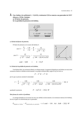 Corriente alterna - 32
2. Una bobina de coeficiente L = 0,14 H y resistencia 12 se conecta a un generador de 110 V
eficaces y 25 Hz. Calcular:
a) El factor de potencia.
b) La pérdida de potencia en la bobina.
a. Cálculo del factor de potencia.
El factor de potencia es el coseno del desfase δ:
cos δ '
VR
g
'
I R
I Z
'
R
Z
'
12
R 2
% XL
2
cos δ '
12
122
% (Lω)2
'
12
144 % (0,14.2.π.25)2
cosδ ' 0,48 Y δ ' 61,4º
b. Cálculo de la pérdida de potencia en la bobina.
Una bobina ideal, sin resistencia óhmica, no disipa energía. La potencia disipada por una bobina con una cierta
resistencia óhmica es debida exclusivamente a su propia resistencia R y según la ley de Joule es:
P ' I 2
R ' I 2
12
por lo que es preciso calcular la intensidad.
I '
g
Z
'
110
R 2
% XL
2
'
110
122
% (Lω)2
'
110
144 % (0,14.2.π.25)2
' 4,4 A
quedando la potencia: P ' 4,42
.12 ' 232,3 W
Otra forma de resolver el problema.
La energía disipada en el circuito (en este caso debida exclusivamente a la resistencia interna de la bobina),
ha de ser igual a la suministrada por el generador:
Pdisipada en bobina ' Psuministrada por generador ' g I cosδ ' 110 . 4,4 . 0,48 ' 232,3 W
 
