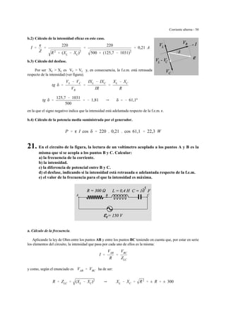 Corriente alterna - 50
b.2) Cálculo de la intensidad eficaz en este caso.
I '
g
Z
'
220
R2
% (XL & XC)2
'
220
500 % (125,7 & 1031)2
' 0,21 A
b.3) Cálculo del desfase.
Por ser XC > XL es VC > VL y, en consecuencia, la f.e.m. está retrasada
respecto de la intensidad (ver figura).
tg δ '
VL & VC
VR
'
IXL & IXC
IR
'
XL & XC
R
tg δ '
125,7 & 1031
500
' & 1,81 Y δ ' & 61,1º
en la que el signo negativo indica que la intensidad está adelantada respecto de la f.e.m. g.
b.4) Cálculo de la potencia media suministrada por el generador.
P ' g I cos δ ' 220 . 0,21 . cos 61,1 ' 22,3 W
21. En el circuito de la figura, la lectura de un voltímetro acoplado a los puntos A y B es la
misma que si se acopla a los puntos B y C. Calcular:
a) la frecuencia de la corriente.
b) la intensidad.
c) la diferencia de potencial entre B y C.
d) el desfase, indicando si la intensidad está retrasada o adelantada respecto de la f.e.m.
e) el valor de la frecuencia para el que la intensidad es máxima.
a. Cálculo de la frecuencia.
Aplicando la ley de Ohm entre los puntos AB y entre los puntos BC teniendo en cuenta que, por estar en serie
los elementos del circuito, la intensidad que pasa por cada uno de ellos es la misma:
I '
VAB
R
'
VBC
ZLC
y como, según el enunciado es ha de ser:VAB ' VBC
R ' ZLC ' (XL & XC)2
Y XL & XC ' R2
' ± R ' ± 300
 