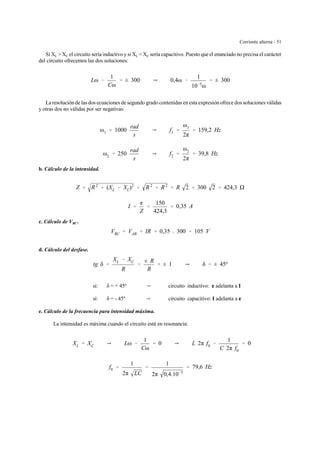Corriente alterna - 51
Si XL > XC el circuito sería inductivo y si XL < XC sería capacitivo. Puesto que el enunciado no precisa el carácter
del circuito ofrecemos las dos soluciones:
Lω &
1
Cω
' ± 300 Y 0,4ω &
1
10&5
ω
' ± 300
La resolución de las dos ecuaciones de segundo grado contenidas en esta expresión ofrece dos soluciones válidas
y otras dos no válidas por ser negativas:
ω1 ' 1000
rad
s
Y f1 '
ω1
2π
' 159,2 Hz
ω2 ' 250
rad
s
Y f2 '
ω2
2π
' 39,8 Hz
b. Cálculo de la intensidad.
Z ' R2
% (XL & XC)2
' R2
% R2
' R 2 ' 300 2 ' 424,3
I '
g
Z
'
150
424,3
' 0,35 A
c. Cálculo de VBC .
VBC ' VAB ' IR ' 0,35 . 300 ' 105 V
d. Cálculo del desfase.
tg δ '
XL & XC
R
'
± R
R
' ± 1 Y δ ' ± 45º
si: δ = + 45º Y circuito inductivo: gggg adelanta a I
si: δ = - 45º Y circuito capacitivo: I adelanta a gggg
e. Cálculo de la frecuencia para intensidad máxima.
La intensidad es máxima cuando el circuito está en resonancia:
XL ' XC Y Lω &
1
Cω
' 0 Y L 2π f0 &
1
C 2π f0
' 0
f0 '
1
2π LC
'
1
2π 0,4.10&5
' 79,6 Hz
 
